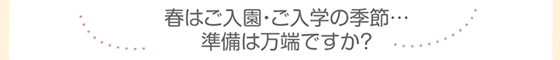 春はご入園・ご入学の季節… 準備は万端ですか?