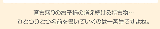育ち盛りのお子様の増え続ける持ち物…ひとつひとつ名前を書いていくのは一苦労ですよね。